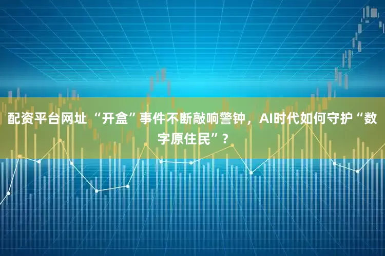 配资平台网址 “开盒”事件不断敲响警钟，AI时代如何守护“数字原住民”？