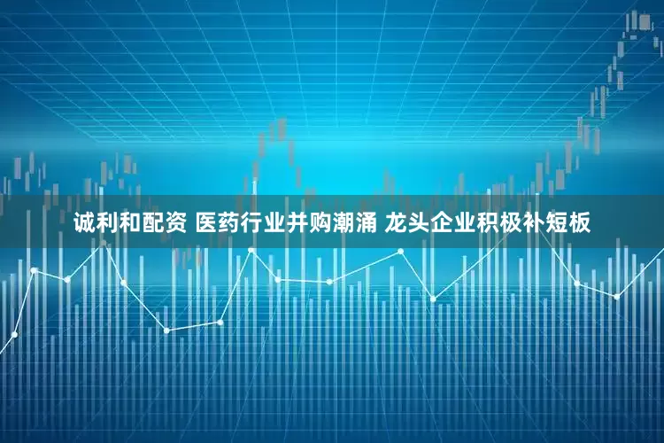 诚利和配资 医药行业并购潮涌 龙头企业积极补短板