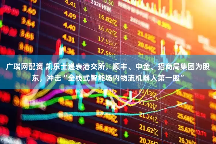 广瑞网配资 凯乐士递表港交所，顺丰、中金、招商局集团为股东，冲击“全栈式智能场内物流机器人第一股”