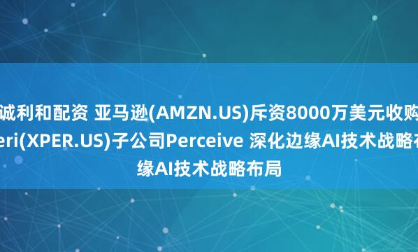 诚利和配资 亚马逊(AMZN.US)斥资8000万美元收购Xperi(XPER.US)子公司Perceive 深化边缘AI技术战略布局