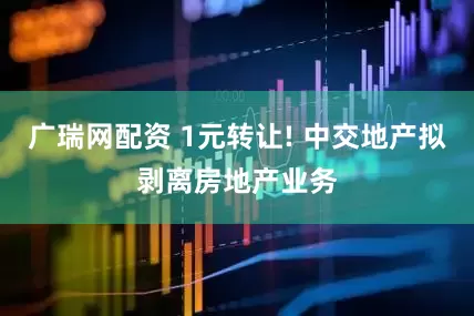 广瑞网配资 1元转让! 中交地产拟剥离房地产业务