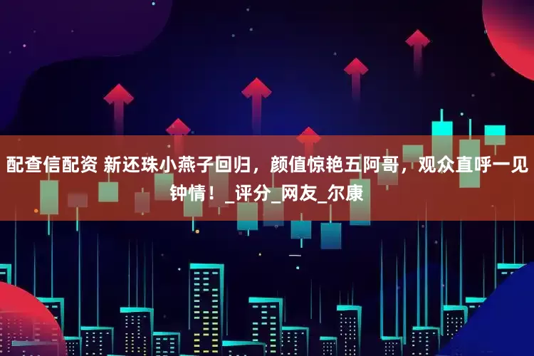 配查信配资 新还珠小燕子回归，颜值惊艳五阿哥，观众直呼一见钟情！_评分_网友_尔康
