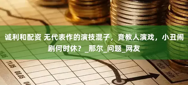 诚利和配资 无代表作的演技混子，竟教人演戏，小丑闹剧何时休？_那尔_问题_网友