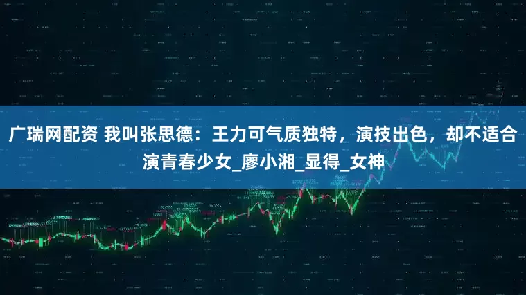 广瑞网配资 我叫张思德：王力可气质独特，演技出色，却不适合演青春少女_廖小湘_显得_女神