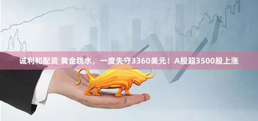 诚利和配资 黄金跳水，一度失守3360美元！A股超3500股上涨