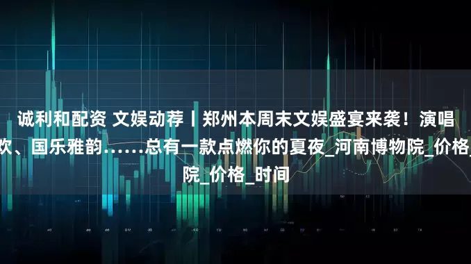 诚利和配资 文娱动荐丨郑州本周末文娱盛宴来袭！演唱会狂欢、国乐雅韵……总有一款点燃你的夏夜_河南博物院_价格_时间
