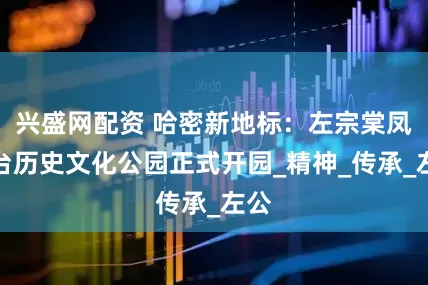 兴盛网配资 哈密新地标：左宗棠凤凰台历史文化公园正式开园_精神_传承_左公