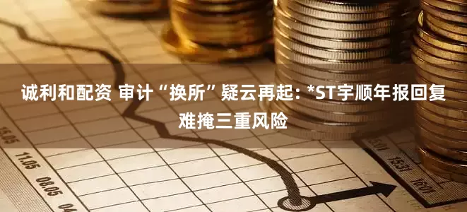 诚利和配资 审计“换所”疑云再起: *ST宇顺年报回复难掩三重风险