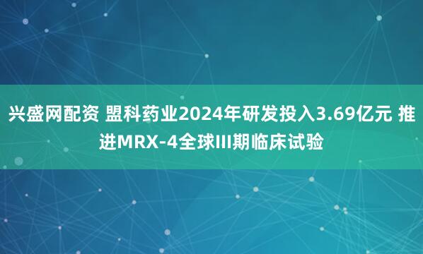兴盛网配资 盟科药业2024年研发投入3.69亿元 推进MRX-4全球III期临床试验