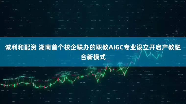 诚利和配资 湖南首个校企联办的职教AIGC专业设立开启产教融合新模式