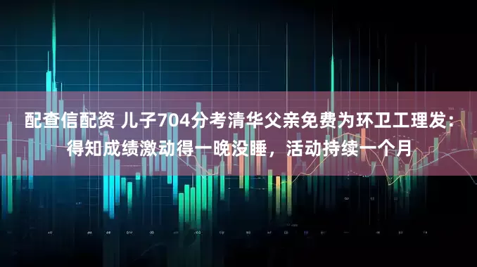 配查信配资 儿子704分考清华父亲免费为环卫工理发：得知成绩激动得一晚没睡，活动持续一个月