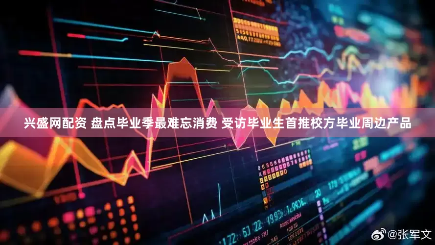 兴盛网配资 盘点毕业季最难忘消费 受访毕业生首推校方毕业周边产品