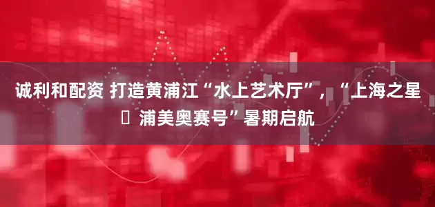 诚利和配资 打造黄浦江“水上艺术厅”，“上海之星・浦美奥赛号”暑期启航