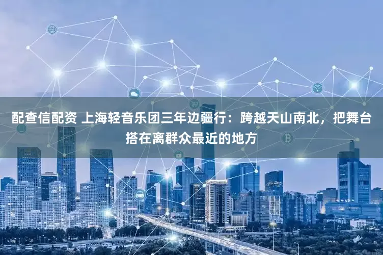 配查信配资 上海轻音乐团三年边疆行：跨越天山南北，把舞台搭在离群众最近的地方