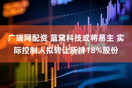 广瑞网配资 蓝黛科技或将易主 实际控制人拟转让所持18%股份