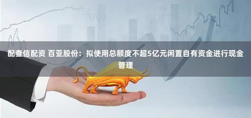 配查信配资 百亚股份：拟使用总额度不超5亿元闲置自有资金进行现金管理