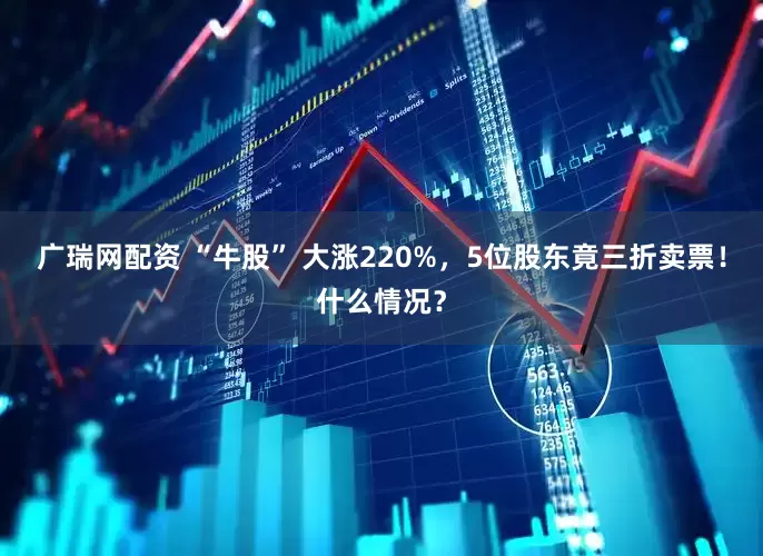 广瑞网配资 “牛股” 大涨220%，5位股东竟三折卖票！什么情况？