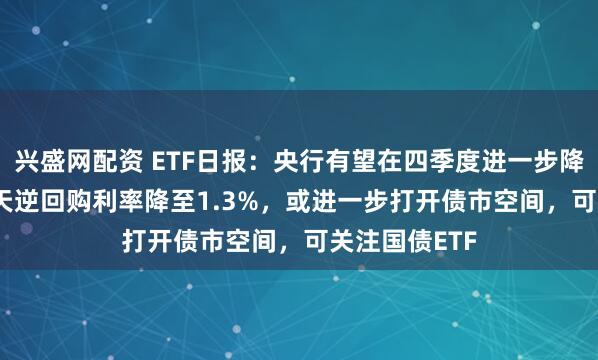 兴盛网配资 ETF日报：央行有望在四季度进一步降息10BP，7天逆回购利率降至1.3%，或进一步打开债市空间，可关注国债ETF