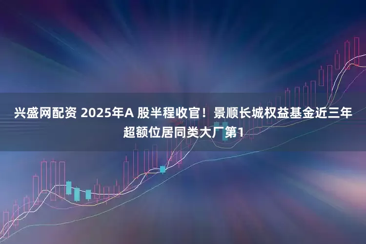 兴盛网配资 2025年A 股半程收官！景顺长城权益基金近三年超额位居同类大厂第1