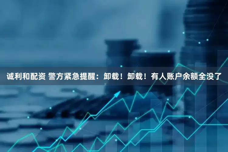 诚利和配资 警方紧急提醒：卸载！卸载！有人账户余额全没了