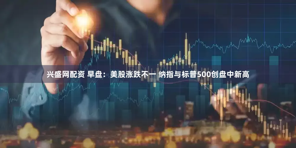 兴盛网配资 早盘：美股涨跌不一 纳指与标普500创盘中新高