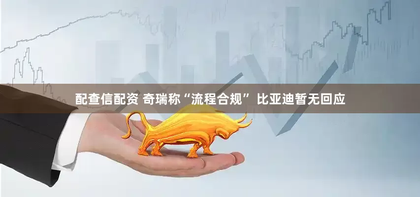 配查信配资 奇瑞称“流程合规” 比亚迪暂无回应