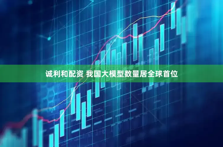 诚利和配资 我国大模型数量居全球首位