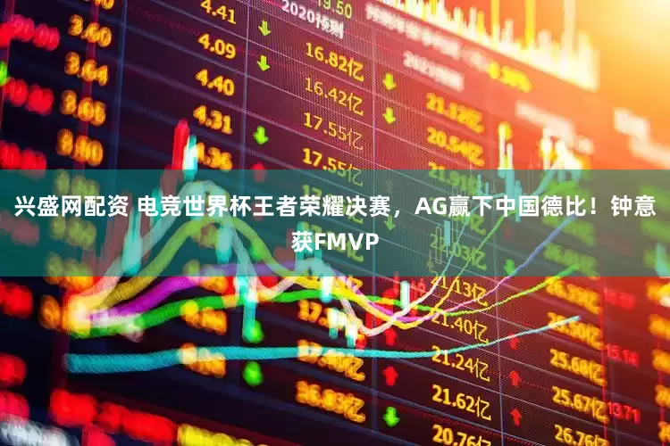 兴盛网配资 电竞世界杯王者荣耀决赛，AG赢下中国德比！钟意获FMVP