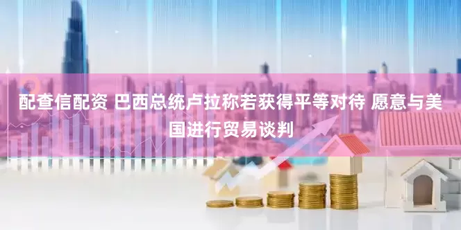 配查信配资 巴西总统卢拉称若获得平等对待 愿意与美国进行贸易谈判