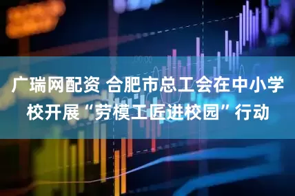 广瑞网配资 合肥市总工会在中小学校开展“劳模工匠进校园”行动