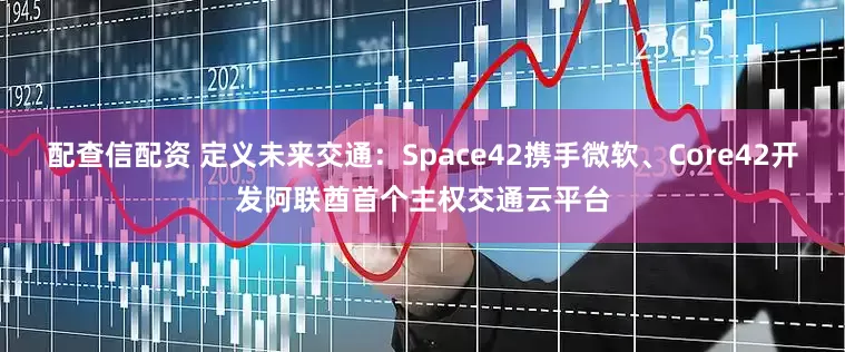 配查信配资 定义未来交通：Space42携手微软、Core42开发阿联酋首个主权交通云平台