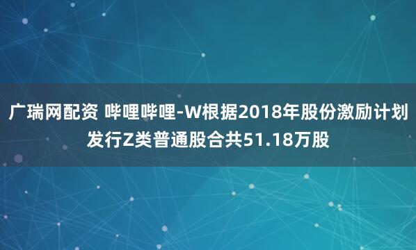 广瑞网配资 哔哩哔哩-W根据2018年股份激励计划发行Z类普通股合共51.18万股