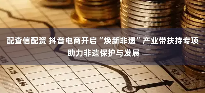 配查信配资 抖音电商开启“焕新非遗”产业带扶持专项 助力非遗保护与发展