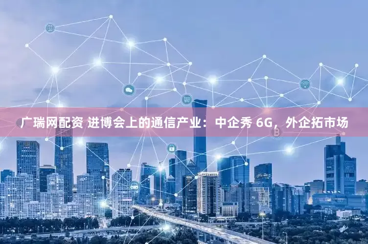 广瑞网配资 进博会上的通信产业：中企秀 6G，外企拓市场