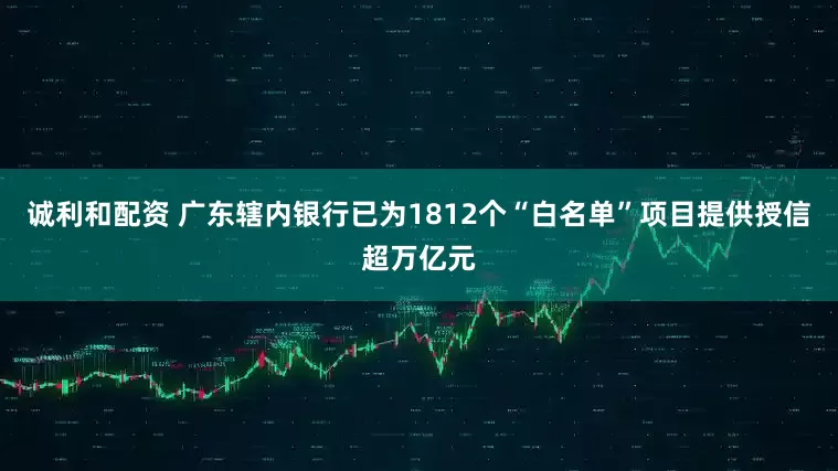 诚利和配资 广东辖内银行已为1812个“白名单”项目提供授信超万亿元