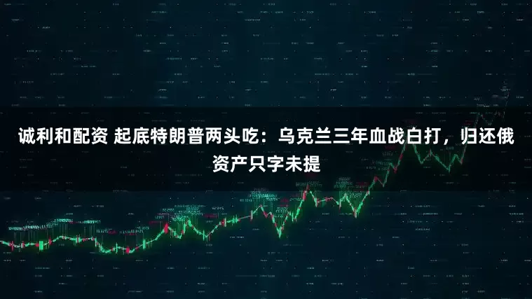 诚利和配资 起底特朗普两头吃：乌克兰三年血战白打，归还俄资产只字未提