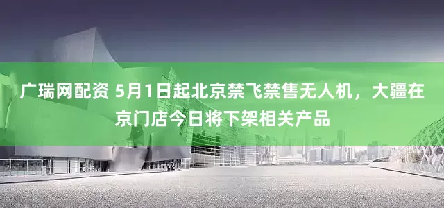 广瑞网配资 5月1日起北京禁飞禁售无人机，大疆在京门店今日将下架相关产品
